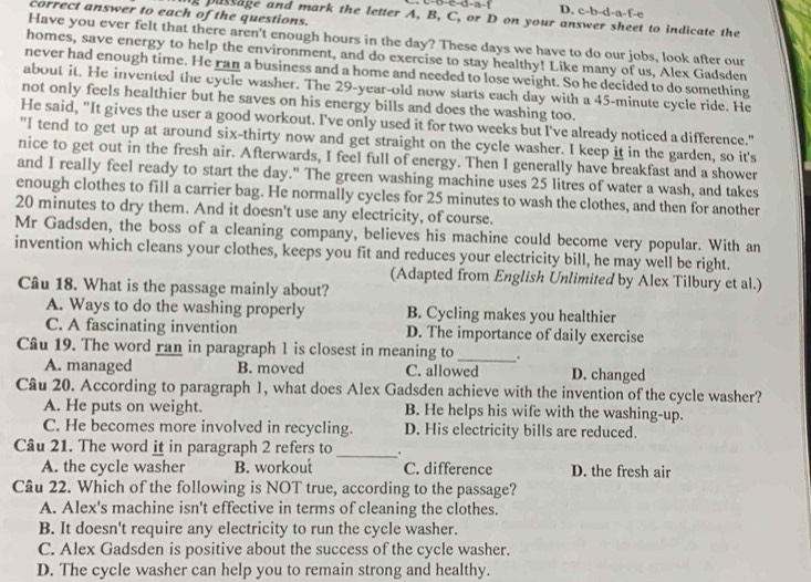 b-c-d-a-f D. c-b-d-a-f-e
correct answer to each of the questions.
e pussage and mark the letter A, B, C, or D on your answer sheet to indicate the
Have you ever felt that there aren't enough hours in the day? These days we have to do our jobs, look after our
homes, save energy to help the environment, and do exercise to stay healthy! Like many of us, Alex Gadsden
never had enough time. He ran a business and a home and needed to lose weight. So he decided to do something
about it. He invented the cycle washer. The 29-year-old now starts each day with a 45-minute cycle ride. He
not only feels healthier but he saves on his energy bills and does the washing too.
He said, "It gives the user a good workout. I've only used it for two weeks but I've already noticed a difference."
"I tend to get up at around six-thirty now and get straight on the cycle washer. I keep it in the garden, so it's
nice to get out in the fresh air. Afterwards, I feel full of energy. Then I generally have breakfast and a shower
and I really feel ready to start the day." The green washing machine uses 25 litres of water a wash, and takes
enough clothes to fill a carrier bag. He normally cycles for 25 minutes to wash the clothes, and then for another
20 minutes to dry them. And it doesn't use any electricity, of course.
Mr Gadsden, the boss of a cleaning company, believes his machine could become very popular. With an
invention which cleans your clothes, keeps you fit and reduces your electricity bill, he may well be right.
(Adapted from English Unlimited by Alex Tilbury et al.)
Câu 18. What is the passage mainly about?
A. Ways to do the washing properly B. Cycling makes you healthier
C. A fascinating invention D. The importance of daily exercise
Câu 19. The word ran in paragraph 1 is closest in meaning to _.
A. managed B. moved C. allowed D. changed
Câu 20. According to paragraph 1, what does Alex Gadsden achieve with the invention of the cycle washer?
A. He puts on weight. B. He helps his wife with the washing-up.
C. He becomes more involved in recycling. D. His electricity bills are reduced.
Câu 21. The word it in paragraph 2 refers to _.
A. the cycle washer B. workout C. difference D. the fresh air
Câu 22. Which of the following is NOT true, according to the passage?
A. Alex's machine isn't effective in terms of cleaning the clothes.
B. It doesn't require any electricity to run the cycle washer.
C. Alex Gadsden is positive about the success of the cycle washer.
D. The cycle washer can help you to remain strong and healthy.