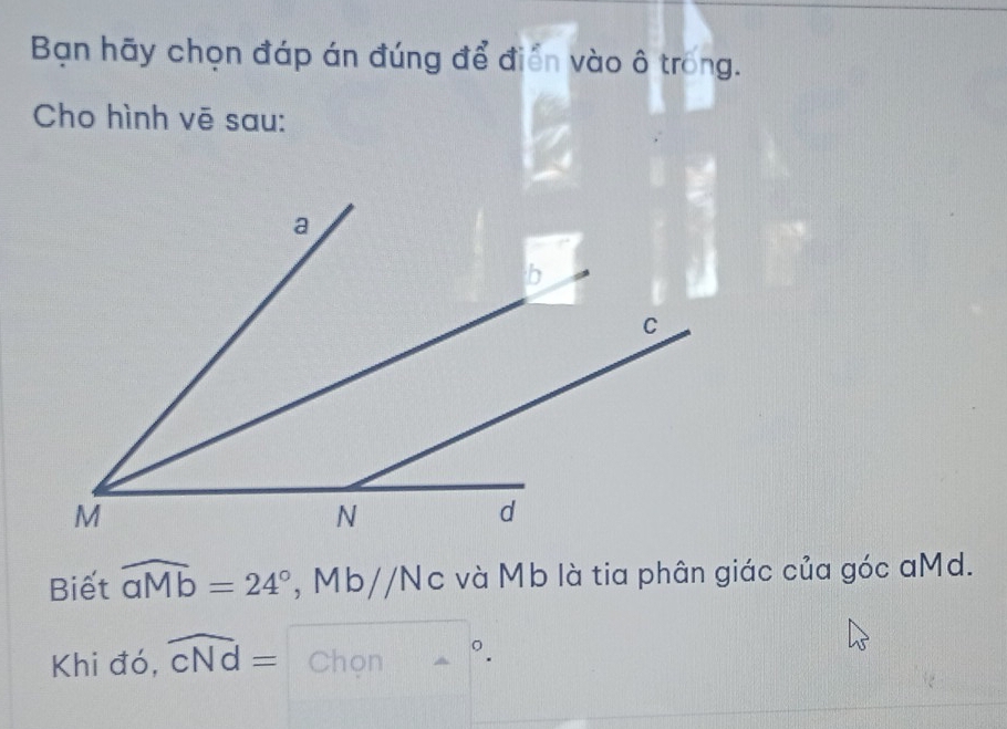 Bạn hãy chọn đáp án đúng để điễn vào ô trong. 
Cho hình vē sau: 
Biết widehat aMb=24° , Mb// Nc và Mb là tia phân giác của góc aMd. 
Khi đó, widehat CNd= Chọn -^circ .