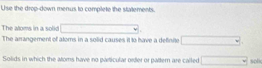 Use the drop-down menus to complete the statements. 
The atoms in a solid □. 
The arrangement of atoms in a solid causes it to have a definite □. 
Solids in which the atoms have no particular order or pattern are called □ soli