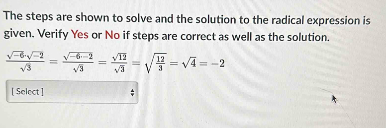 The steps are shown to solve and the solution to the radical expression is 
given. Verify Yes or No if steps are correct as well as the solution.
 (sqrt(-6)· sqrt(-2))/sqrt(3) = (sqrt(-6· -2))/sqrt(3) = sqrt(12)/sqrt(3) =sqrt(frac 12)3=sqrt(4)=-2
[ Select ]