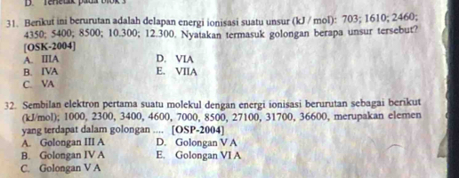 Berikut ini berurutan adalah delapan energi ionisasi suatu unsur (kJ / mol): 703; 1610; 2460;
4350; 5400; 8500; 10.300; 12.300. Nyatakan termasuk golongan berapa unsur tersebut?
[OSK-2004]
A. IIIA D. VIA
B. IVA E. VIIA
C. VA
32. Sembilan elektron pertama suatu molekul dengan energi ionisasi berurutan sebagai berikut
(kJ/mol); 1000, 2300, 3400, 4600, 7000, 8500, 27100, 31700, 36600, merupakan elemen
yang terdapat dalam golongan .... [OSP-2004]
A. Golongan III A D. Golongan V A
B. Golongan IV A E. Golongan VI A
C. Golongan V A