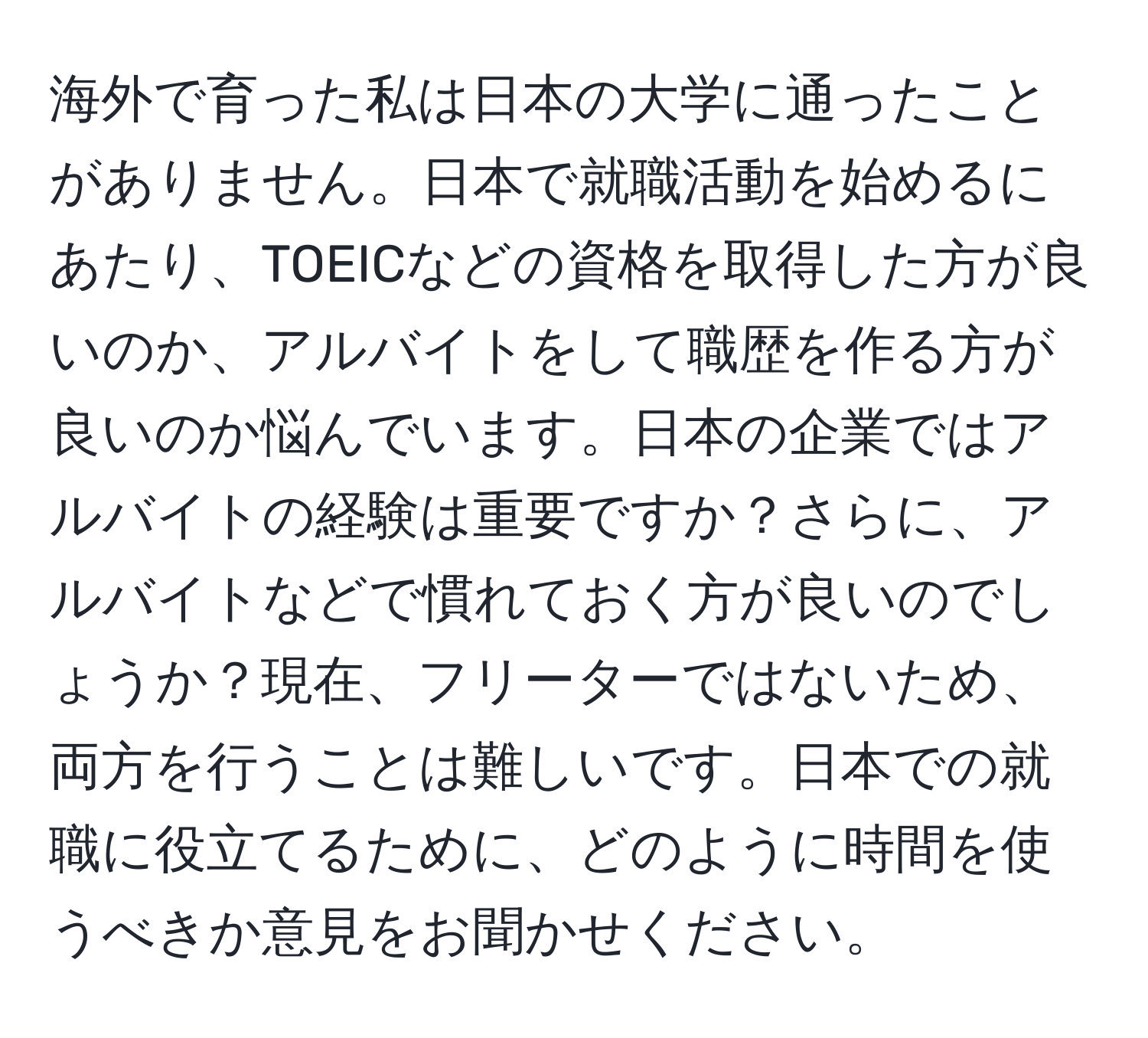 海外で育った私は日本の大学に通ったことがありません。日本で就職活動を始めるにあたり、TOEICなどの資格を取得した方が良いのか、アルバイトをして職歴を作る方が良いのか悩んでいます。日本の企業ではアルバイトの経験は重要ですか？さらに、アルバイトなどで慣れておく方が良いのでしょうか？現在、フリーターではないため、両方を行うことは難しいです。日本での就職に役立てるために、どのように時間を使うべきか意見をお聞かせください。