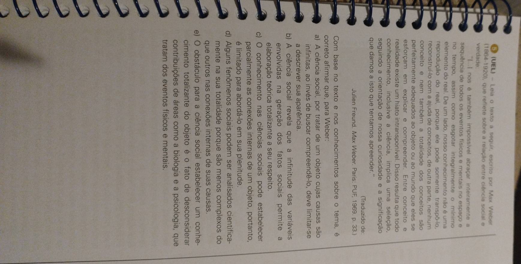 (UEL) - Leia o texto a seguir, escrito por Max Weber
(1864-1920), que reflete sobre a relação entre ciência social e
verdade
"[...] nos é também impossível abraçar inteiramente a
sequência de todos os eventos físicos e mentais no espaço e
no tempo, assim como esgotar integralmente o mínimo
elemento do real. De um lado, nosso conhecimento não é uma
reprodução do real, porque ele pode somente transpô-io,
reconstruí-lo com a ajuda de conceitos, de outra parte, nenhum
conceito e nem também a totalidade dos conceitos são
perfeitamente adequados ao objeto ou ao mundo que eles se
esforçam em explicar e compreender. Entre conceito e
realidade existe um hiato intransponível. Disso resulta que todo
conhecimento, inclusive a ciência, implica uma seleção,
seguindo a orientação de nossa curiosidade e a significação
que damos a isto que tentamos apreender.”
(Traduzido de:
Julien Freund. Max Weber. Paris: PUF, 1969. p. 33.)
Com base no texto e nos conhecimentos sobre o tema, é
correto afirmar que, para Weber:
a) A ciência social, por tratar de um objeto cujas causas são
infinitas, ao invés de buscar compreendê-lo, deve limitar-se
a descrever sua aparência.
b) A ciência social revela que a infinitude das variáveis
envolvidas na geração dos fatos sociais permite a
elaboração teórica totalizante a seu respeito.
c) O conhecimento nas ciências sociais pode estabelecer
parcialmente as conexões internas de um objeto, portanto,
é limitado para abordá-lo em sua plenitude.
d) Alguns fenômenos sociais podem ser analisados cientifica-
mente na sua totalidade porque são menos complexos do
que outros nas conexões internas de suas causas.
e) O obstáculo para a ciência social estabelecer um conhe-
cimento totalizante do objeto é o fato de desconsiderar
contribuições de áreas como a biologia e a psicologia, que
tratam dos eventos físicos e mentais.