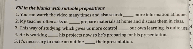 Fill in the blanks with suitable prepositions
7.°
1. You can watch the video many times and also search _more information at home. A.
2. My teacher often asks us _prepare materials at home and discuss them in class. 3.
3. This way of studying, which gives us more control _our own learning, is quite usef )f
4. He is working _his projects now so he’s preparing for his presentation. A.
5. It’s necessary to make an outline _their presentation.
).
A.