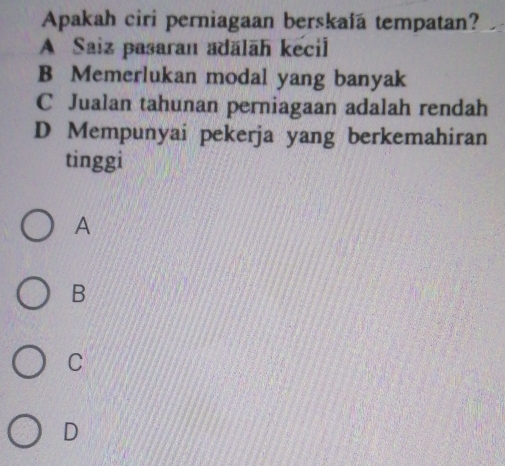 Apakah ciri perniagaan berskaía tempatan?
A Saiz pasaran adälāh kecil
B Memerlukan modal yang banyak
C Jualan tahunan perniagaan adalah rendah
D Mempunyai pekerja yang berkemahiran
tinggi
A
B
C
D