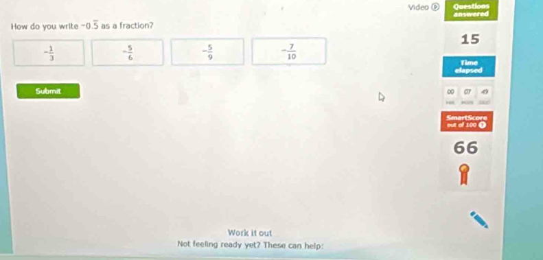 Video ⑥ Questions
How do you write -0.overline 5 as a fraction? answered
15
- 1/3  - 5/6  - 5/9  - 7/10 
Time
elapsed
Submit
00
out of 100 Ω SmartScore
66
Work it out
Not feeling ready yet? These can help: