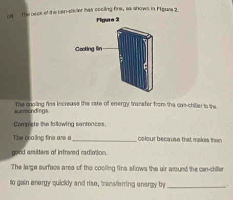 The back of the can-chiller has cooling fins, as shown in Figure 2. 
The cooling fins increase the rate of energy transfer from the can-chiller to the 
aurroundings. 
Complete the following sentences. 
The cooling fins are a _colour because that makes them 
good emitters of infrared radiation. 
The large surface area of the cooling fins allows the air around the can-chiller 
to gain energy quickly and rise, transferring energy by_ .