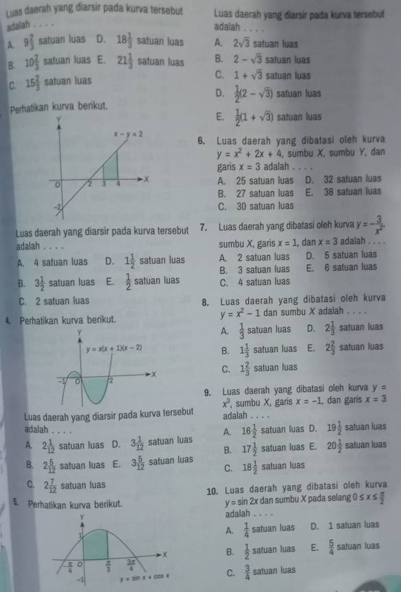 Luas daerah yang diarsir pada kurva tersebut Luas daerah yang diarsir pada kurva tersebut
adalah . . . .
adalah . . . .
A. 9 2/3  satuan luas D. 18 1/3  ell atuan luas A. 2sqrt(3) satuan luas
B. 10 2/3  satuan luas E. 21 1/3 satuan luas B. 2-sqrt(3) 5 satuan luas
C. 15 2/3 s atuan luas
C. 1+sqrt(3) satuan luas
D.  1/2 (2-sqrt(3)) satuan luas
Perhatikan kurva berikut.
E.  1/2 (1+sqrt(3))
satuan luas
6. Luas daerah yang dibatasi oleh kurva
y=x^2+2x+4 , sumbu X, sumbu Y, dan
garis x=3 adalah . . . .
A. 25 satuan luas D. 32 satuan luas
B. 27 satuan luas E. 38 satuan luas
C. 30 satuan luas
Luas daerah yang diarsir pada kurva tersebut 7. Luas daerah yang dibatasi oleh kurva y=- 3/x^2 ,
adalah . . . . sumbu X, garis x=1 , dan x=3 adalah . . . .
A. 4 satuan luas D. 1 1/2 satuan luas A. 2 satuan luas D. 5 satuan luas
B. 3 satuan luas E. 6 satuan luas
B. 3 1/2 satuan luas E.  1/2 sat uan luas C. 4 satuan luas
C. 2 satuan luas 8. Luas daerah yang dibatasi oleh kurva
y=x^2-1
4. Perhatikan kurva berikut. dan sumbu X adalah . . . .
A.  1/3 
satuan luas D. 2 1/3 satuan luas
B. 1 1/3 satuanlua c E. 2 2/3 satuan luas
C. 1 2/3 satuan luas
9. Luas daerah yang dibatasi oleh kurva y=
x^3 , sumbu X, garis x=-1 dan garis x=3
Luas daerah yang diarsir pada kurva tersebut adalah . . . .
adalah . . . . A. 16 1/2  satuan luas D. 19 1/2 satuanluas
A. 2 1/12  satuan luas D. 3 1/12  s: atuan luas
B. 17 1/2  SA satuan luas E. 20 1/2 satua π lua
B. 2 5/12  satuan luas E. 3 5/12 satuan luas tuan luas
C. 18 1/2  sa
C. 2 7/12  satuan luas
10. Luas daerah yang dibatasi oleh kurva
5. Perhatikan kurva berikut. dan sumbu X pada selang 0≤ x≤  π /2 
y=sin 2x
Y
adalah .._
A.  1/4 
1 satuan luas D. 1 satuan luas
-x B.  1/2  satuan luas E.  5/4 satuanluas
0  π /3   3π /4 
-1 y=sin x+cos x C.  3/4  satuan luas