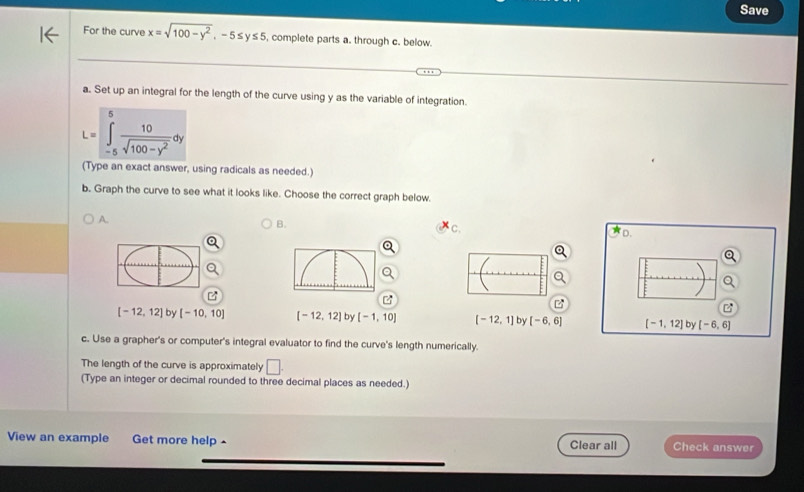 Save
For the curve x=sqrt(100-y^2), -5≤ y≤ 5 , complete parts a. through c. below.
a. Set up an integral for the length of the curve using y as the variable of integration.
L=∈tlimits _(-5)^5 10/sqrt(100-y^2) dy
(Type an exact answer, using radicals as needed.)
b. Graph the curve to see what it looks like. Choose the correct graph below.
A.
B.
c.
D.
[-12,12] by [-10,10] [-12,12] by [-1,10] [-12,1] by [-6,6] [-1,12] b [-6,6]
c. Use a grapher's or computer's integral evaluator to find the curve's length numerically.
The length of the curve is approximately □. 
(Type an integer or decimal rounded to three decimal places as needed.)
View an example Get more help - Clear all Check answer