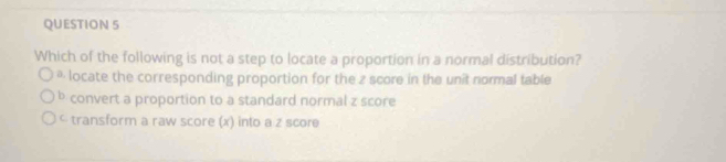 Which of the following is not a step to locate a proportion in a normal distribution?
* locate the corresponding proportion for the z score in the unit normal table
b convert a proportion to a standard normal z score
< transform a raw score x) into a z score