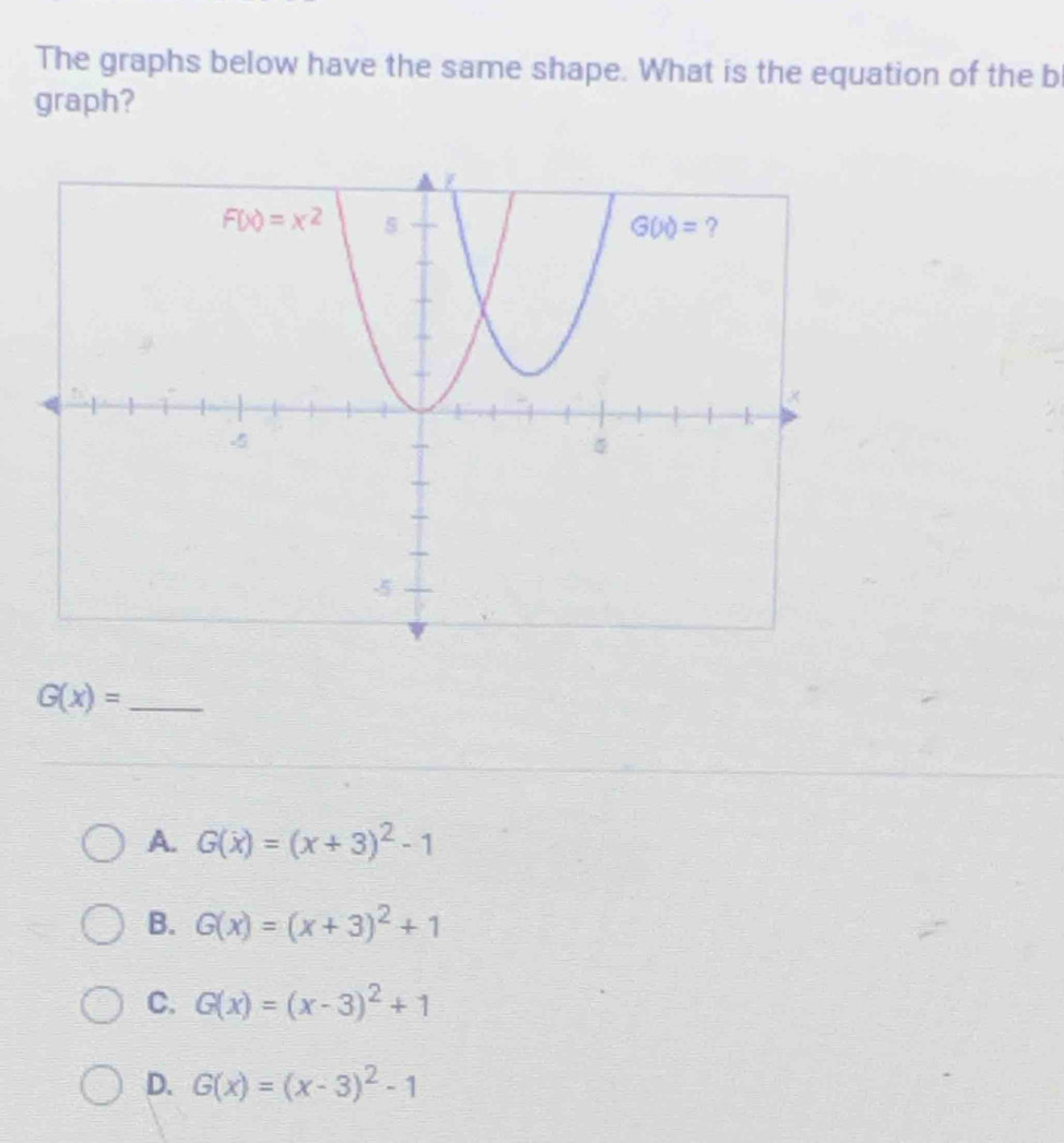 The graphs below have the same shape. What is the equation of the b
graph?
G(x)= _
A. G(x)=(x+3)^2-1
B. G(x)=(x+3)^2+1
C. G(x)=(x-3)^2+1
D. G(x)=(x-3)^2-1