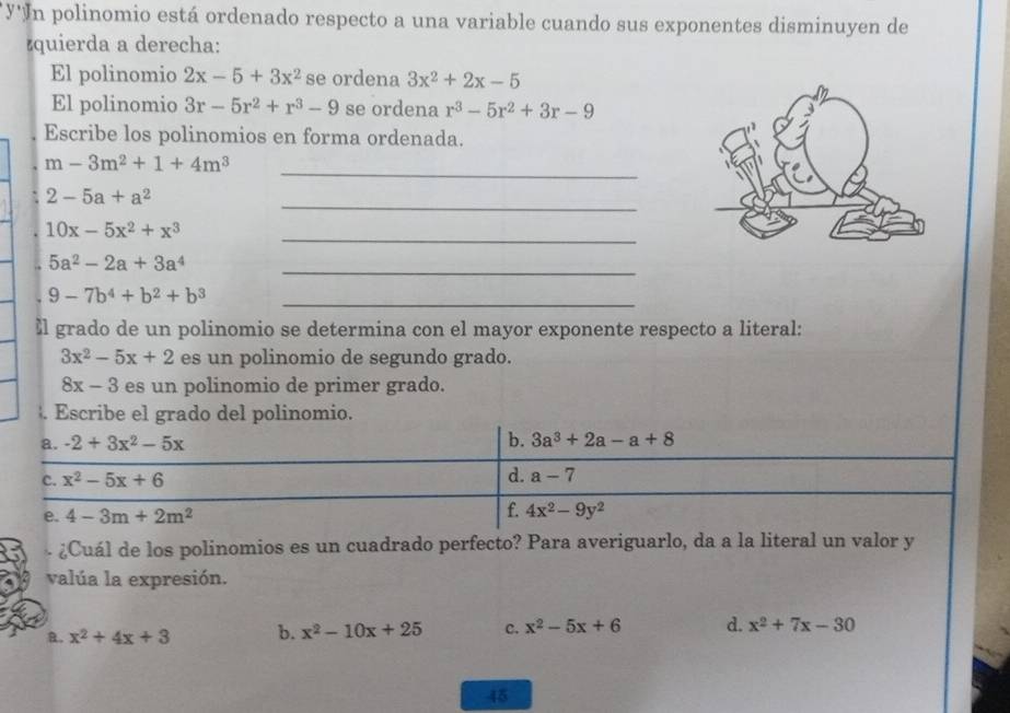 y'In polinomio está ordenado respecto a una variable cuando sus exponentes disminuyen de
zquierda a derecha:
El polinomio 2x-5+3x^2 se ordena 3x^2+2x-5
El polinomio 3r-5r^2+r^3-9 se ordena r^3-5r^2+3r-9
Escribe los polinomios en forma ordenada.
_
m-3m^2+1+4m^3
_
2-5a+a^2
_
10x-5x^2+x^3
_
5a^2-2a+3a^4
9-7b^4+b^2+b^3
_
≌l grado de un polinomio se determina con el mayor exponente respecto a literal:
3x^2-5x+2 es un polinomio de segundo grado.
8x-3 es un polinomio de primer grado.
. Escribe el grado del polinomio.
a. -2+3x^2-5x
b. 3a^3+2a-a+8
C. x^2-5x+6 d. a-7
e. 4-3m+2m^2
f. 4x^2-9y^2
¿Cuál de los polinomios es un cuadrado perfecto? Para averiguarlo, da a la literal un valor y
valúa la expresión.
B. x^2+4x+3 b. x^2-10x+25 c. x^2-5x+6 d. x^2+7x-30
45