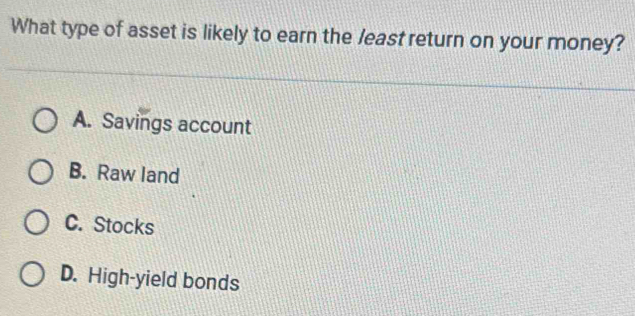 What type of asset is likely to earn the least return on your money?
A. Savings account
B. Raw land
C. Stocks
D. High-yield bonds