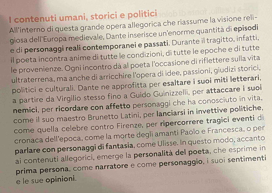 contenuti umani, storici e politici 
All'interno di questa grande opera allegorica che riassume la visione reli- 
giosa dell’Europa medievale, Dante inserisce un’enorme quantità di episodi 
e di personaggi reali contemporanei e passati. Durante il tragitto, infatti, 
il poeta incontra anime di tutte le condizioni, di tutte le epoche e di tutte 
le provenienze. Ogni incontro dà al poeta l’occasione di riflettere sulla vita 
ultraterrena, ma anche di arricchire l’opera di idee, passioni, giudizi storici, 
politici e culturali. Dante ne approfitta per esaltare i suoi miti letterari, 
a partire da Virgilio stesso fino a Guido Guinizzelli, per attaccare i suoi 
nemici, per ricordare con affetto personaggi che ha conosciuto in vita, 
come il suo maestro Brunetto Latini, per lanciarsi in invettive politiche, 
come quella celebre contro Firenze, per ripercorrere tragici eventi di 
cronaca dell’epoca, come la morte degli amanti Paolo e Francesca, o per 
parlare con personaggi di fantasia, come Ulisse. In questo modo, accanto 
ai contenuti allegorici, emerge la personalità del poeta, che esprime in 
prima persona, come narratore e come personaggio, i suoi sentimenti 
e le sue opinioni.