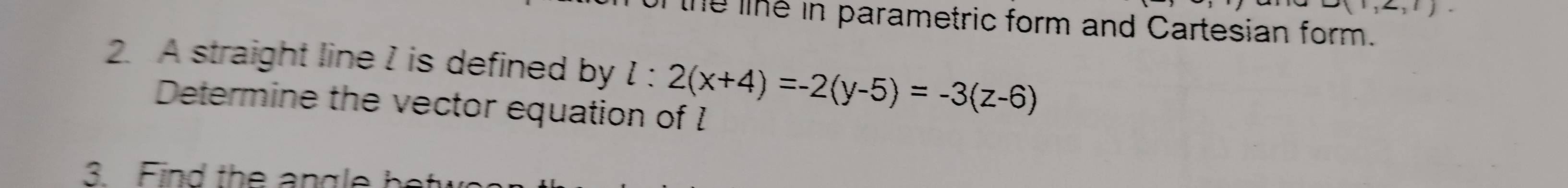 A(1,∠ ,1). 
the le in parametric form and Cartesian form. 
2. A straight line I is defined by l:2(x+4)=-2(y-5)=-3(z-6)
Determine the vector equation of I