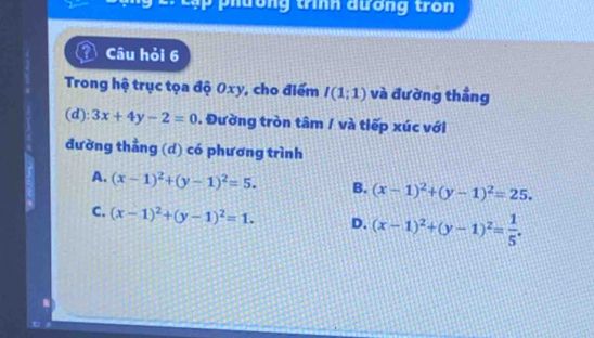 cập phường trình đương tron
Câu hỏi 6
Trong hệ trục tọa độ 0xy, cho điểm I(1:1) và đường thẳng
(d): 3x+4y-2=0. Đường tròn tâm / và tiếp xúc với
đường thằng (d) có phương trình
A. (x-1)^2+(y-1)^2=5. B. (x-1)^2+(y-1)^2=25.
C. (x-1)^2+(y-1)^2=1. D. (x-1)^2+(y-1)^2= 1/5 .