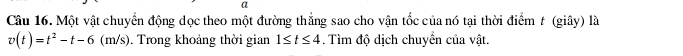 a 
Câu 16. Một vật chuyển động dọc theo một đường thẳng sao cho vận tốc của nó tại thời điểm t (giây) là
v(t)=t^2-t-6(m/s). Trong khoảng thời gian 1≤ t≤ 4. Tìm độ dịch chuyển của vật.