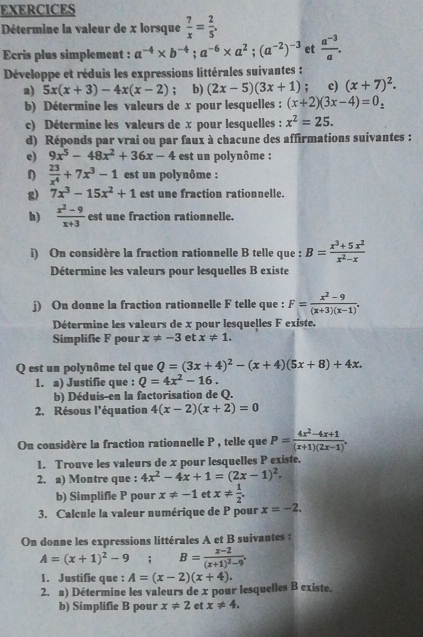 EXERCICES
Détermine la valeur de x lorsque  7/x = 2/5 .
Ecris plus simplement : a^(-4)* b^(-4);a^(-6)* a^2;(a^(-2))^-3 et  (a^(-3))/a .
Développe et réduis les expressions littérales suivantes :
a) 5x(x+3)-4x(x-2); b) (2x-5)(3x+1); c) (x+7)^2.
b) Détermine les valeurs de x pour lesquelles : (x+2)(3x-4)=0_z
c) Détermine les valeurs de x pour lesquelles : x^2=25.
d) Réponds par vrai ou par faux à chacune des affirmations suivantes :
e) 9x^5-48x^2+36x-4 est un polynôme :
η  23/x^4 +7x^3-1 est un polynôme :
g) 7x^3-15x^2+1 est une fraction rationnelle.
h)  (x^2-9)/x+3  est une fraction rationnelle.
i) On considère la fraction rationnelle B telle que : B= (x^3+5x^2)/x^2-x 
Détermine les valeurs pour lesquelles B existe
j) On donne la fraction rationnelle F telle que : F= (x^2-9)/(x+3)(x-1) .
Détermine les valeurs de x pour lesquelles F existe.
Simplifie F pour x!= -3 et x!= 1.
Q est un polynôme tel que Q=(3x+4)^2-(x+4)(5x+8)+4x.
1. a) Justifie que : Q=4x^2-16.
b) Déduis-en la factorisation de Q.
2. Résous l'équation 4(x-2)(x+2)=0
On considère la fraction rationnelle P , telle que P= (4x^2-4x+1)/(x+1)(2x-1) .
1. Trouve les valeurs de x pour lesquelles P existe.
2. a) Montre que : 4x^2-4x+1=(2x-1)^2.
b) Simplifie P pour x!= -1 et x!=  1/2 .
3. Calcule la valeur numérique de P pour x=-2.
On donne les expressions littérales A et B suivantes :
A=(x+1)^2-9;B=frac x-2(x+1)^2-9.
1. Justifie que : A=(x-2)(x+4).
2. a) Détermine les valeurs de x pour lesquelles B existe.
b) Simplifie B pour x!= 2 et x!= 4.