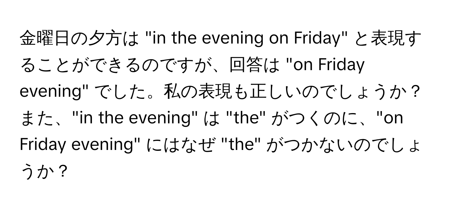 金曜日の夕方は "in the evening on Friday" と表現することができるのですが、回答は "on Friday evening" でした。私の表現も正しいのでしょうか？また、"in the evening" は "the" がつくのに、"on Friday evening" にはなぜ "the" がつかないのでしょうか？