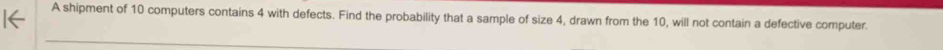 A shipment of 10 computers contains 4 with defects. Find the probability that a sample of size 4, drawn from the 10, will not contain a defective computer.