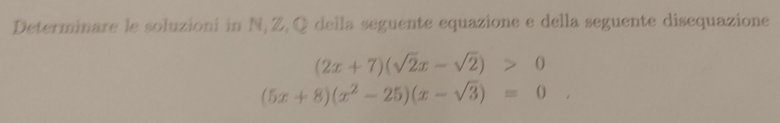 Determinare le soluzioni in N, Z, Q della seguente equazione e della seguente disequazione
(2x+7)(sqrt(2)x-sqrt(2))>0
(5x+8)(x^2-25)(x-sqrt(3))=0