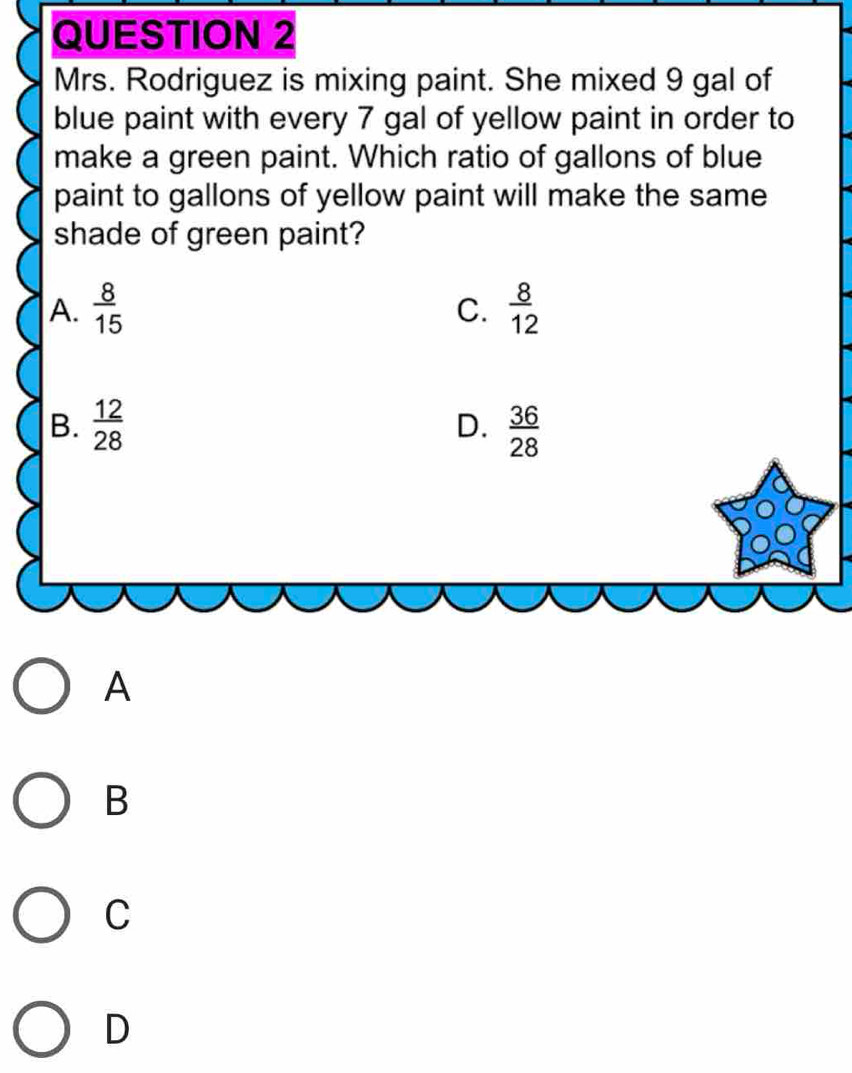 Mrs. Rodriguez is mixing paint. She mixed 9 gal of
blue paint with every 7 gal of yellow paint in order to
make a green paint. Which ratio of gallons of blue
paint to gallons of yellow paint will make the same
shade of green paint?
A.  8/15   8/12 
C.
B.  12/28   36/28 
D.
A
B
C
D