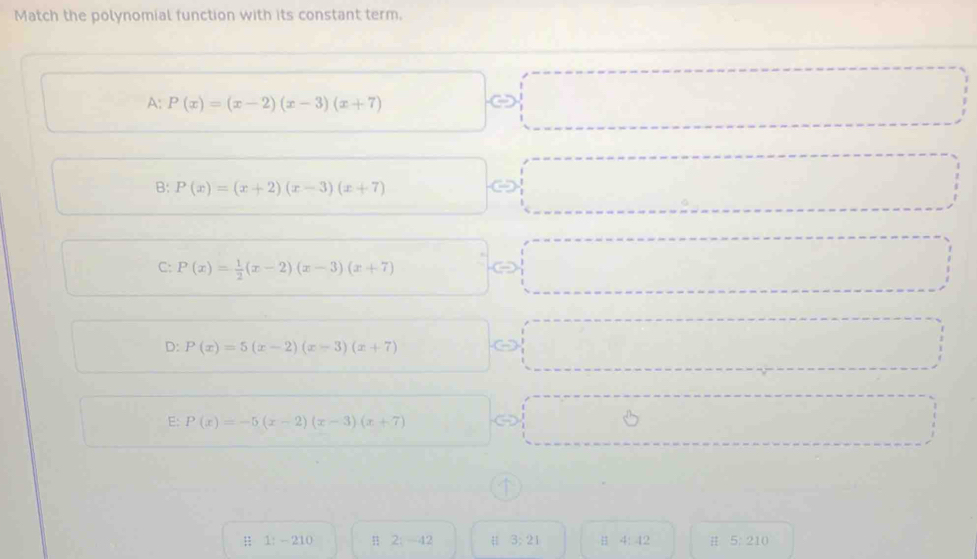 Match the polynomial function with its constant term.
A: P(x)=(x-2)(x-3)(x+7)
□ 
B: P(x)=(x+2)(x-3)(x+7)
C
C: P(x)= 1/2 (x-2)(x-3)(x+7)
D: P(x)=5(x-2)(x-3)(x+7)
E: P(x)=-5(x-2)(x-3)(x+7)
H 1: - 210 4 2:-42 3:21 B 4:42 H 5:210