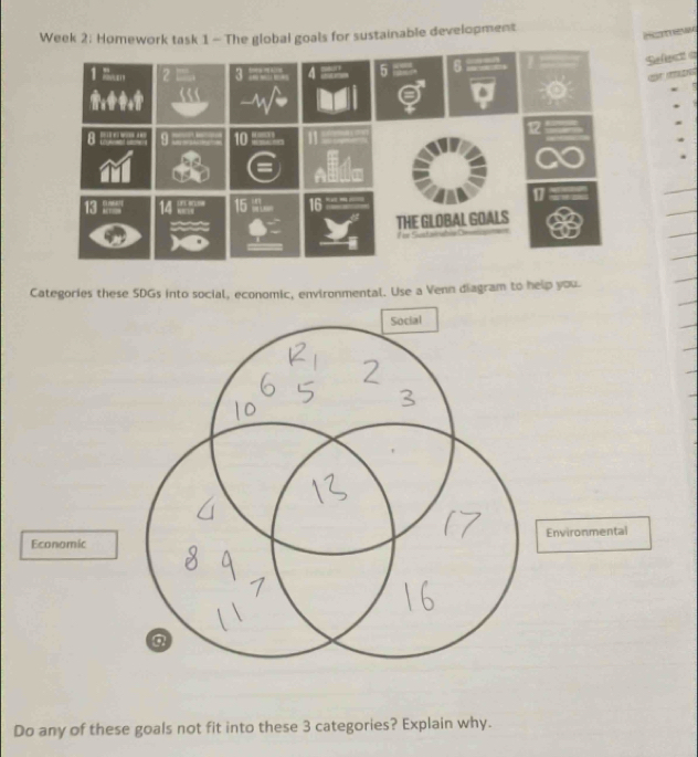 Week 2: Homework task 1 - The global goals for sustainable development 
Homew 
Sefect 
Categories these SDGs into social, economic, environmental. Use a Venn diagram to help you. 
Econom 
Do any of these goals not fit into these 3 categories? Explain why.