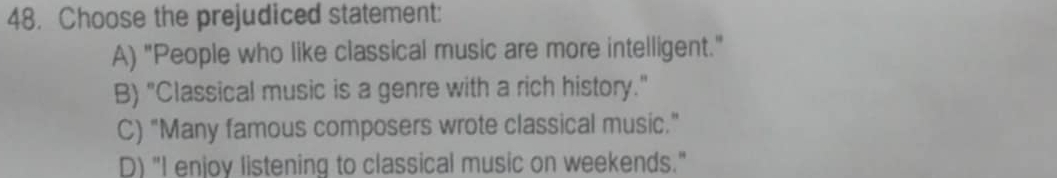 Choose the prejudiced statement:
A) "People who like classical music are more intelligent."
B) "Classical music is a genre with a rich history."
C) "Many famous composers wrote classical music."
D) "I enjoy listening to classical music on weekends."