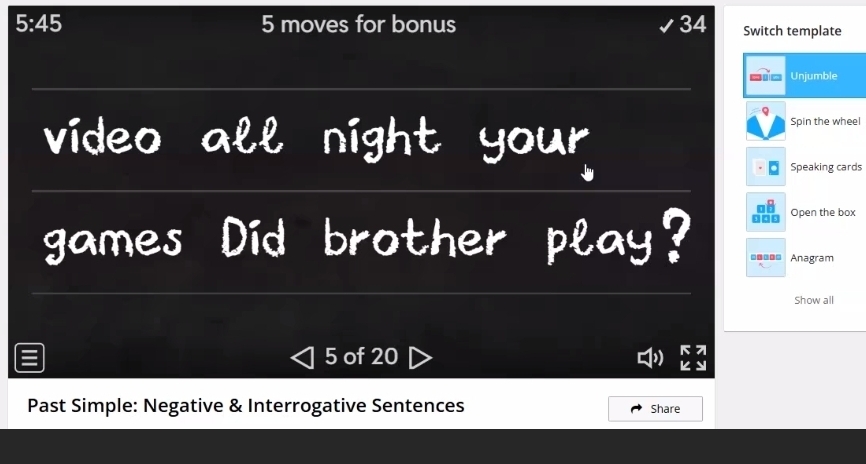 5:45 5 moves for bonus 34 Switch template 
Unjumble 
video all night your 
Spin the wheel 
Speaking cards 
.□□ Open the box 
games Did brother play? =-=== Anagram 
Show all 
= 5 of 20 
7 
Past Simple: Negative & Interrogative Sentences Share