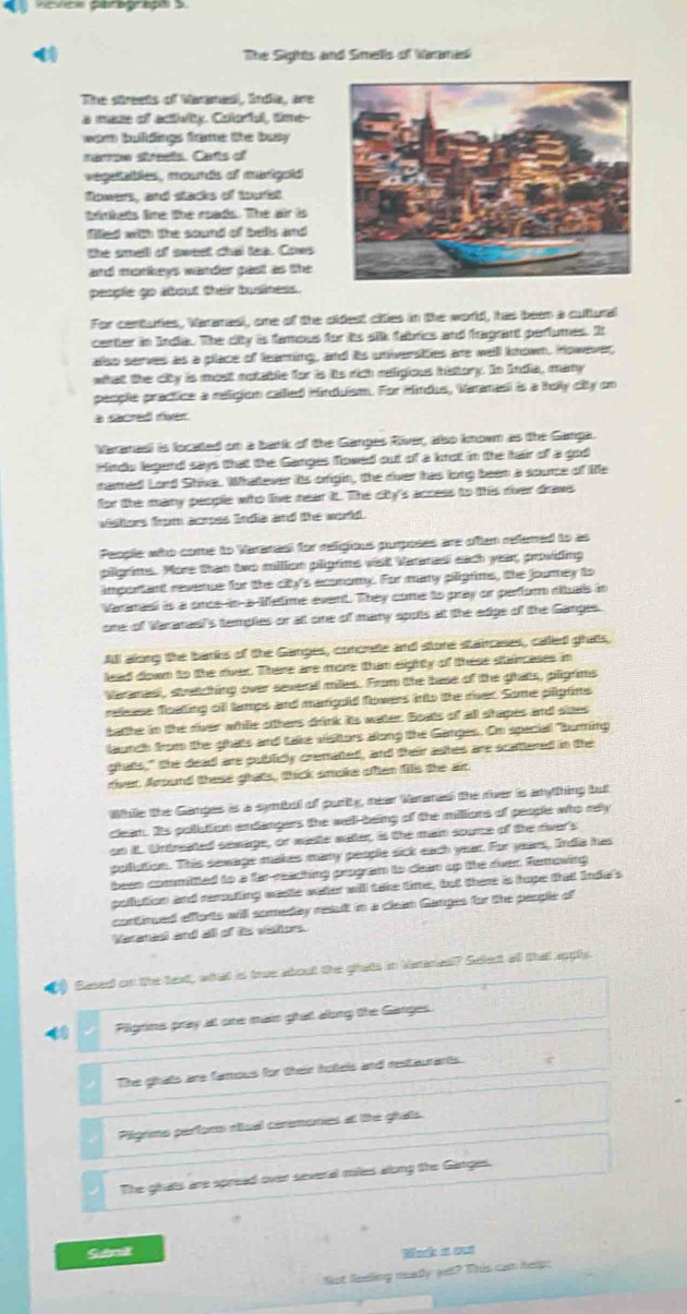  The Sights and Smells of Wanmal
The streets of Varanasi, Snda, are
a mase of activity. Colodul, time--
wam buildings frome the busy 
narew strests. Carts of
vegeables, mounds of marigold
flowers, and stacks of tourfst
tinkats line the roads. The air is
flled with the sound of bells and
the smell of swest chal tea. Cows
and monkeys wander past as the
people go about their business.
For centuties, Varamasi, one of the didest cities in the world, has been a cultural
center in India. The city is famous for its sik fabrics and fagant perlumes. It
also serves as a place of learing, and its universities are well known. However,
what the city is most notable for is its rich religious history. In India, many
people practice a religion called Hinduism. For Hindus, Varanasi is a holly city on
a sacred river.
Varamasi is located on a bank of the Ganges River, also known as the Ganga.
Hinds legand says that the Ganges flowed out of a knot in the hair of a god
narmed Lord Shiva. Whattever its origin, the river has long been a source of Me
for the many people who live near t. The city's access to this river dows
vishors from acmes India and the world.
People who come to Vararael for reigious purposes are often refered to as
piligrims. Pore than two milion pligrims wist Vararasi each year, providing
important revenue for the city's ecoromy. For many piligrims, the jourey to
Varanael is a once-in-a-Metime event. They come to pray or perfor rituals in
one of Waranael's temples or at one of many spots at the edge of the Ganges.
All along the banks of the Ganges, concrete and store staircases, called ghats,
lead down to the river. There are more than eighty of these staincases in
Varamasl, stratching over severall miles. From the base of the ghats, pligrims
release floating oll tamps and marigold flowers into the rer. Some piliptins
batthe in the river whille otthers drink its water. Boats of all shapes and sizes
launch from the ghats and take visitors allong the Ganges. Om special "burning
ghats," the dead are publidly crematted, and their ashes are scattened in the
river. Around these ghats, thick smoke often fs the air
While the Gampes is a symbol of purity, near Varamad the river is anything but
cleam. Its polution endangers the well-being of the millions of people who rely
on it. Untreated sawage, or waste water, is the main soumce of the river's
pollution. This sewage makes many people sick each year. For year, India has
been committted to a far reaching program to deam up the rver. Removing
pollution and reuting waste water will take time, but there is hope that India's
cortimued efforts will someday reault in a clean Ganges for the people of
Varanael and all of ts visitors.
() Sased on the text, what is true about the ghats in laimesl? Select all thatt apply.
Pilgrins pray at one main ghat along the Ganges.
The ghats are famous for their hotels and restaurants.
Pilgono perforo riual ceremones at the ghats.
The ghats are spread over several miies along the Ganges.
Sumt Mack a out
fist feelling may yet? This can help;