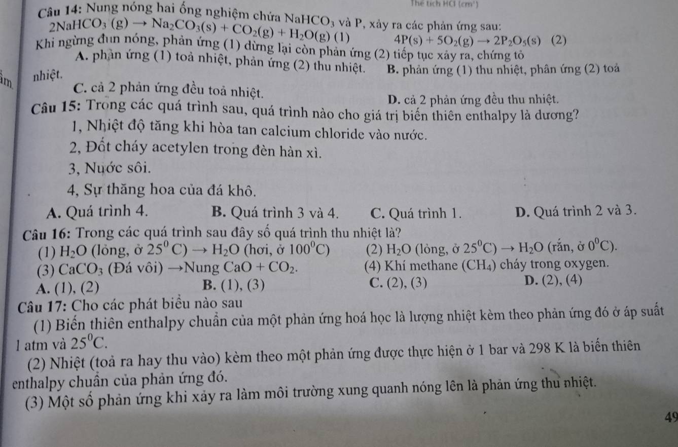 Thể tích HC (cm^1)
Câu 14: Nung nóng hai ống nghiệm chứa NaHCO_3 và P, xảy ra các phản ứng sau:
2NaH (CO_3(g)to Na_2CO_3(s)+CO_2(g)+H_2O(g)(1) 4P(s)+5O_2(g)to 2P_2O_5(s) (2)
Khi ngừng đun nóng, phản ứng (1) dừng lại còn phản ứng (2) tiếp tục xảy ra, chứng tỏ
A. phần ứng (1) toả nhiệt, phản ứng (2) thu nhiệt. B. phản ứng (1) thu nhiệt, phân ứng (2) toả
àm nhiệt.
C. cả 2 phản ứng đều toả nhiệt.
D. cả 2 phản ứng đều thu nhiệt.
Câu 15: Trong các quá trình sau, quá trình nào cho giá trị biến thiên enthalpy là dương?
1, Nhiệt độ tăng khi hòa tan calcium chloride vào nước.
2, Đốt cháy acetylen trong đèn hàn xì.
3, Nuớc sôi.
4, Sự thăng hoa của đá khô.
A. Quá trình 4. B. Quá trình 3 và 4. C. Quá trình 1. D. Quá trình 2 và 3.
Câu 16: Trong các quá trình sau đây số quá trình thu nhiệt là?
(1) H_2O (lỏng, ở 25^0 C) H_2O (hơi, ở 100^0C) (2) H_2O (lỏng, ở 25°C) H_2O (rắn, ở 0^0C).
(3) CaCO_3 (Đá vôi) →Nung CaO+CO_2. (4) Khí methane (CH_4) cháy trong oxygen.
A. (1), (2) B. (1), (3) C. (2) , (3) D. (2), (4)
Câu 17: Cho các phát biểu nào sau
(1) Biến thiên enthalpy chuẩn của một phản ứng hoá học là lượng nhiệt kèm theo phản ứng đó ở áp suất
l atm và 25^0C.
(2) Nhiệt (toả ra hay thu vào) kèm theo một phản ứng được thực hiện ở 1 bar và 298 K là biến thiên
enthalpy chuân của phản ứng đó.
(3) Một số phản ứng khi xảy ra làm môi trường xung quanh nóng lên là phản ứng thu nhiệt.
49