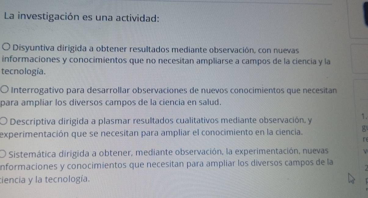 La investigación es una actividad: 
O Disyuntiva dirigida a obtener resultados mediante observación, con nuevas 
informaciones y conocimientos que no necesitan ampliarse a campos de la ciencia y la 
tecnología. 
Interrogativo para desarrollar observaciones de nuevos conocimientos que necesitan 
para ampliar los diversos campos de la ciencia en salud. 
Descriptiva dirigida a plasmar resultados cualitativos mediante observación, y 
1. 
experimentación que se necesitan para ampliar el conocimiento en la ciencia. 
g 
re 
Sistemática dirigida a obtener, mediante observación, la experimentación, nuevas V 
nformaciones y conocimientos que necesitan para ampliar los diversos campos de la 
ciencia y la tecnología.