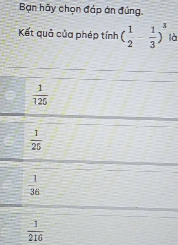Bạn hãy chọn đáp án đúng.
Kết quả của phép tính ( 1/2 - 1/3 )^3 là
 1/125 
 1/25 
 1/36 
 1/216 