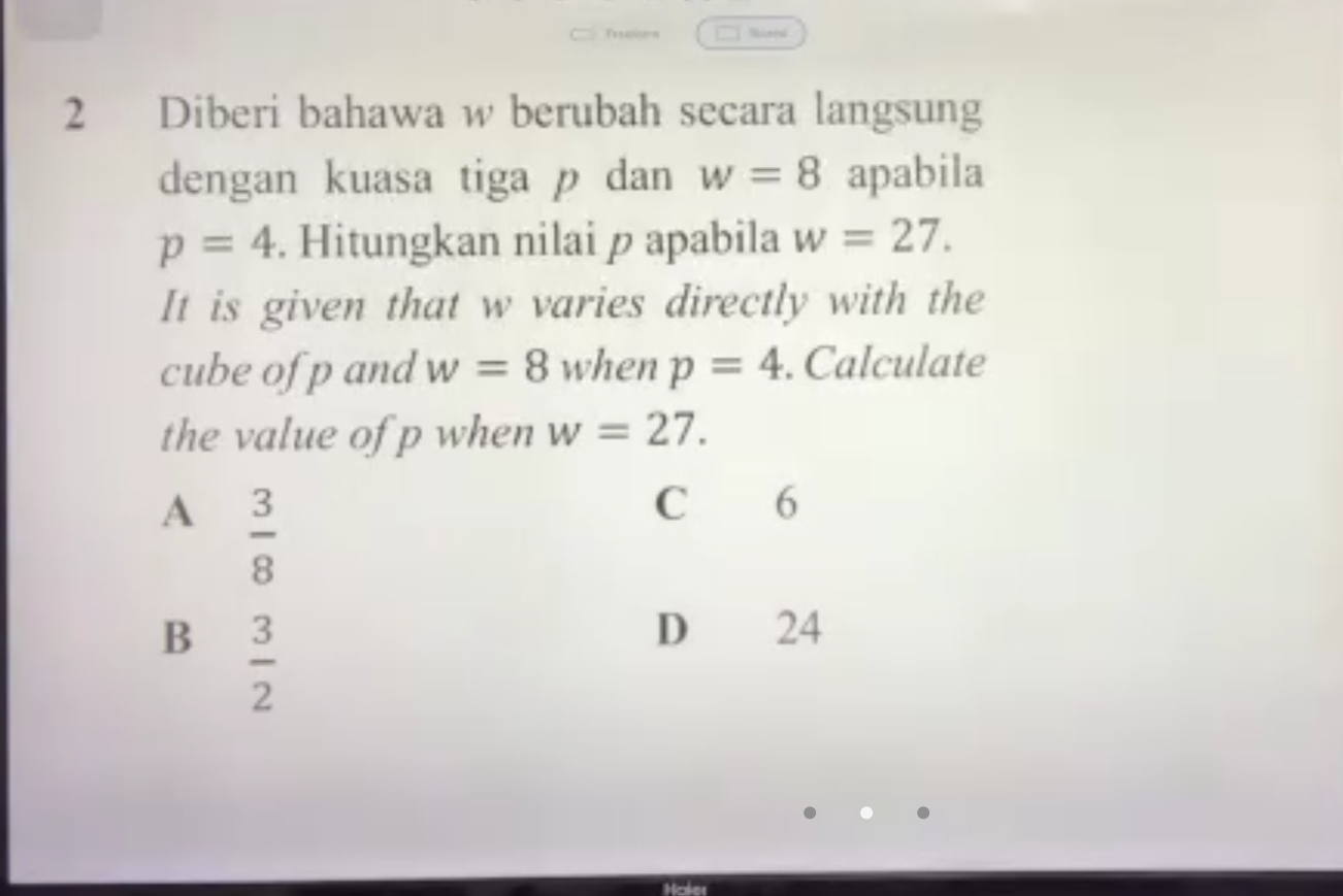 Nimid
2 Diberi bahawa w berubah secara langsung
dengan kuasa tiga p dan w=8 apabila
p=4. Hitungkan nilai p apabila w=27. 
It is given that w varies directly with the
cube of p and w=8 when p=4. Calculate
the value of p when w=27.
A  3/8 
C 6
B  3/2 
D 24