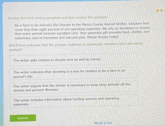 Review the fund-raising pamphlet and then answer the question.
Be a hero in an animal's life! Donate to the Martin County Animal Shelter. Adoption fees
cover less than eight percent of our operating expenses. We rely on donations to ensure
that every animal receives excellent care. Your generous gift provides food, shelter, and
veterinary care to homeless and rescued pets. Please donate todaý!
Which best indicates that the primary audience is community members who care about
animals?
The writer asks readers to donate time as well as money.
The writer indicates that donating is a way for readers to be a hero in an
animal's life.
The writer argues that the shelter is necessary to keep stray animals off the
streets and prevent illnesses.
The writer includes information about funding sources and operating
expenses.
Submit
Work it out