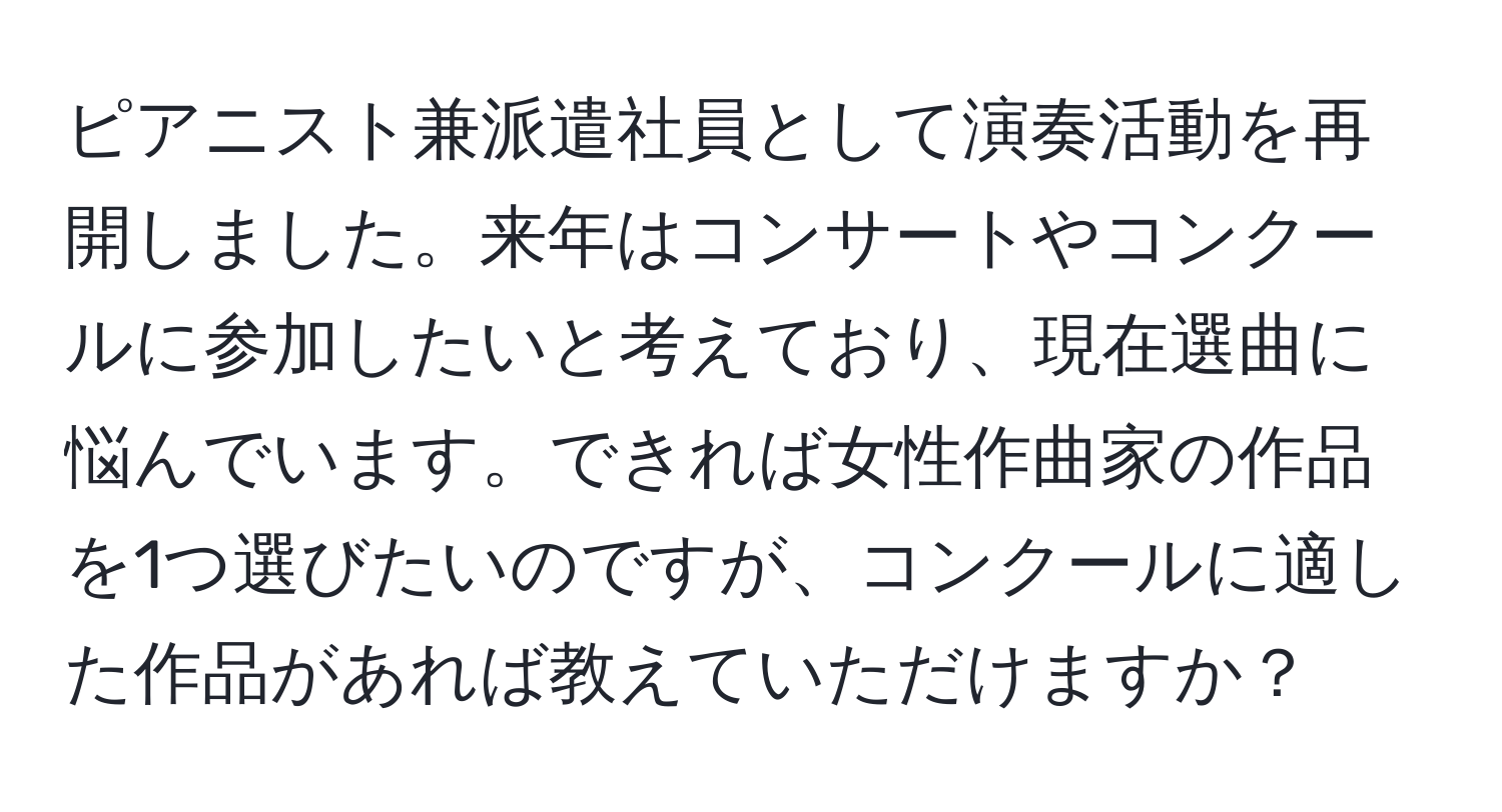 ピアニスト兼派遣社員として演奏活動を再開しました。来年はコンサートやコンクールに参加したいと考えており、現在選曲に悩んでいます。できれば女性作曲家の作品を1つ選びたいのですが、コンクールに適した作品があれば教えていただけますか？