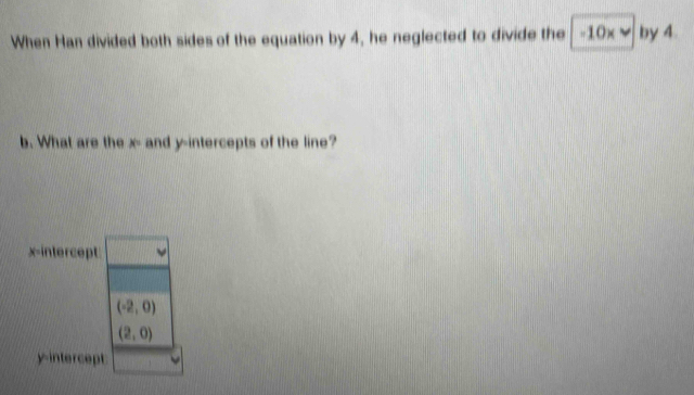 When Han divided both sides of the equation by 4, he neglected to divide the -10x by 4.
b. What are the x - and y-intercepts of the line?
x-intercept □
(-2,0)
(2,0)
y-intercept