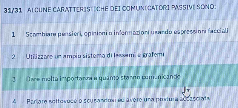 31/31 ALCUNE CARATTERISTICHE DEI COMUNICATORI PASSIVI SONO:
1 Scambiare pensieri, opinioni o informazioni usando espressioni facciali
2 Utilizzare un ampio sistema di lessemi e grafemi
3 Dare molta importanza a quanto stanno comunicando
4 Parlare sottovoce o scusandosi ed avere una postura accasciata