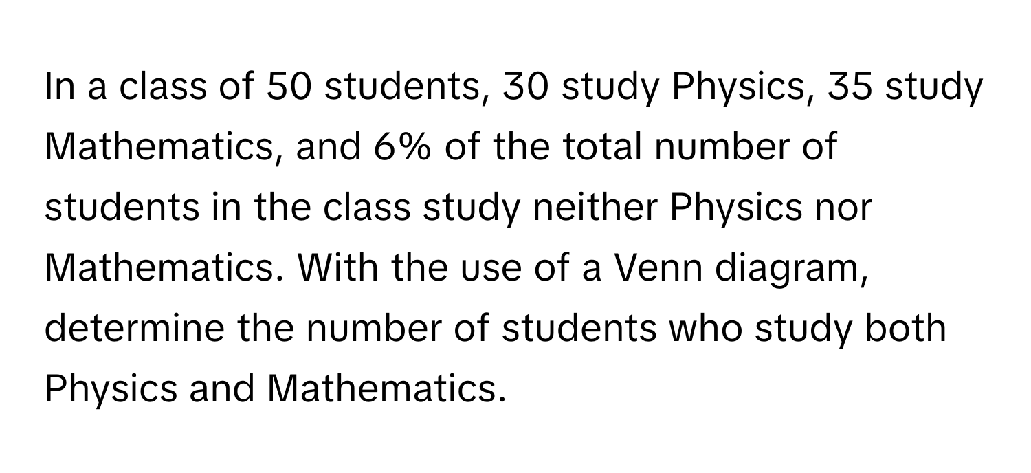 In a class of 50 students, 30 study Physics, 35 study Mathematics, and 6% of the total number of students in the class study neither Physics nor Mathematics. With the use of a Venn diagram, determine the number of students who study both Physics and Mathematics.