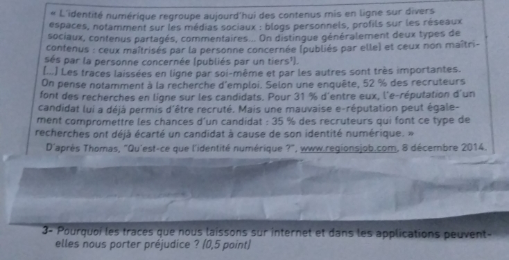 “ L'identité numérique regroupe aujourd'hui des contenus mis en ligne sur divers 
espaces, notamment sur les médias sociaux : blogs personnels, profils sur les réseaux 
sociaux, contenus partagés, commentaires... On distingue généralement deux types de 
contenus : ceux maîtrisés par la personne concernée (publiés par elle) et ceux non maîtri- 
sés par la personne concernée (publiés par un tiers¹). 
(...) Les traces laissées en ligne par soi-même et par les autres sont très importantes. 
On pense notamment à la recherche d'emploi. Selon une enquête, 52 % des recruteurs 
font des recherches en ligne sur les candidats. Pour 31 % d'entre eux, l'e-réputation d'un 
candidat lui a déjà permis d'être recruté. Mais une mauvaise e-réputation peut égale- 
ment compromettre les chances d'un candidat : 35 % des recruteurs qui font ce type de 
recherches ont déjà écarté un candidat à cause de son identité numérique. » 
D'après Thomas, "Qu'est-ce que l'identité numérique ?", www.regionsjob.com, 8 décembre 2014. 
3- Pourquoi les traces que nous laissons sur internet et dans les applications peuvent- 
elles nous porter préjudice ? (0,5 point)