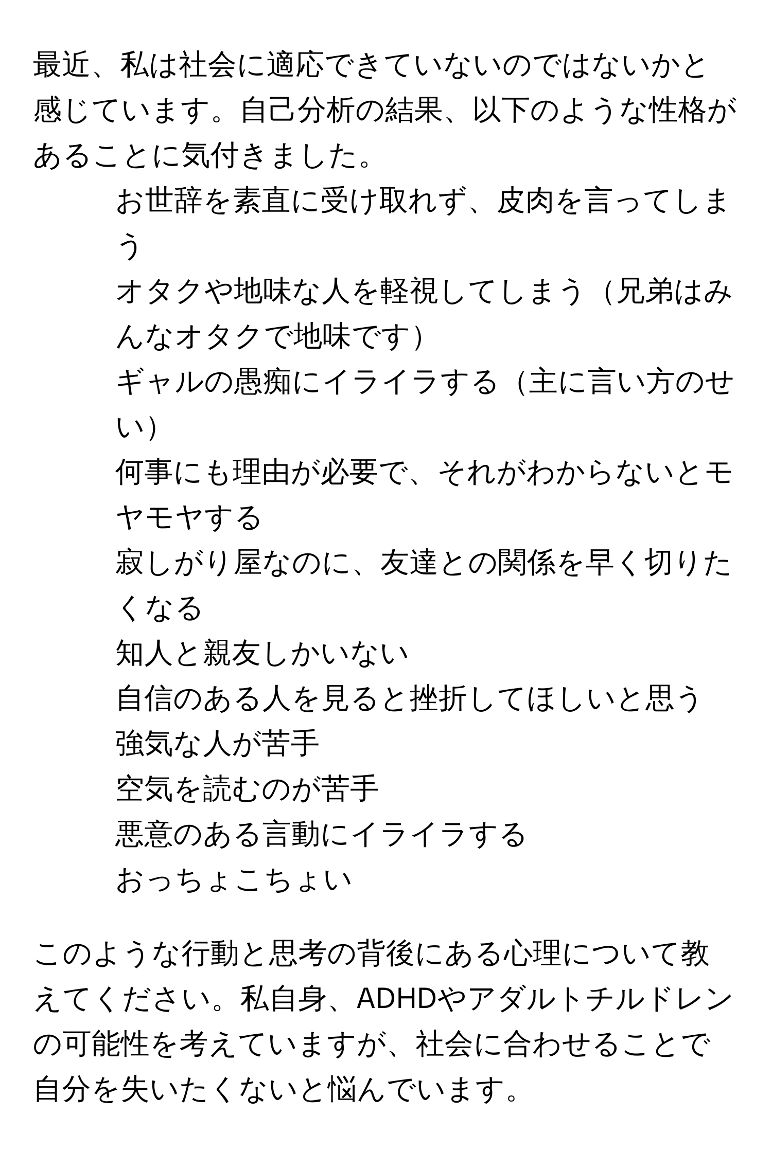 最近、私は社会に適応できていないのではないかと感じています。自己分析の結果、以下のような性格があることに気付きました。  
- お世辞を素直に受け取れず、皮肉を言ってしまう  
- オタクや地味な人を軽視してしまう兄弟はみんなオタクで地味です  
- ギャルの愚痴にイライラする主に言い方のせい  
- 何事にも理由が必要で、それがわからないとモヤモヤする  
- 寂しがり屋なのに、友達との関係を早く切りたくなる  
- 知人と親友しかいない  
- 自信のある人を見ると挫折してほしいと思う  
- 強気な人が苦手  
- 空気を読むのが苦手  
- 悪意のある言動にイライラする  
- おっちょこちょい  

このような行動と思考の背後にある心理について教えてください。私自身、ADHDやアダルトチルドレンの可能性を考えていますが、社会に合わせることで自分を失いたくないと悩んでいます。