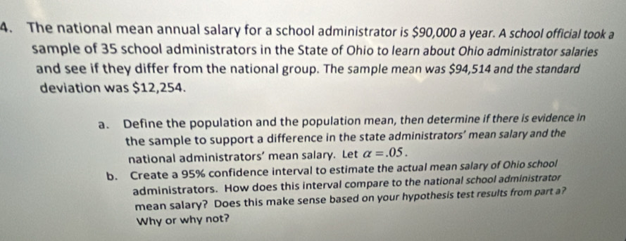 The national mean annual salary for a school administrator is $90,000 a year. A school official took a 
sample of 35 school administrators in the State of Ohio to learn about Ohio administrator salaries 
and see if they differ from the national group. The sample mean was $94,514 and the standard 
deviation was $12,254. 
a. Define the population and the population mean, then determine if there is evidence in 
the sample to support a difference in the state administrators’ mean salary and the 
national administrators’ mean salary. Let alpha =.05. 
b. Create a 95% confidence interval to estimate the actual mean salary of Ohio school 
administrators. How does this interval compare to the national school administrator 
mean salary? Does this make sense based on your hypothesis test results from part a? 
Why or why not?