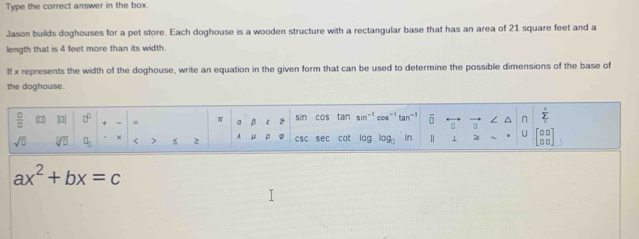 Type the correct answer in the box. 
Jason builds doghouses for a pet store. Each doghouse is a wooden structure with a rectangular base that has an area of 21 square feet and a 
length that is 4 feet more than its width. 
If x represents the width of the doghouse, write an equation in the given form that can be used to determine the possible dimensions of the base of 
the doghouse. 
 □ /□   (0) |□ □^(□) . = = π a β ε sin cos tan sir cos tan^(-1) overline □  n / ^ n sumlimits _1
sqrt(□ ) sqrt[□](□ ) □ _□  × < > s 2 A μ ρ csc sec cat log log _3 In 1 21 C beginbmatrix □ □  □ □ endbmatrix
ax^2+bx=c