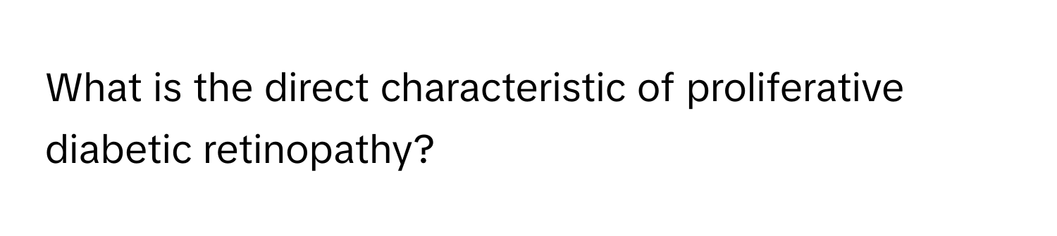 What is the direct characteristic of proliferative diabetic retinopathy?