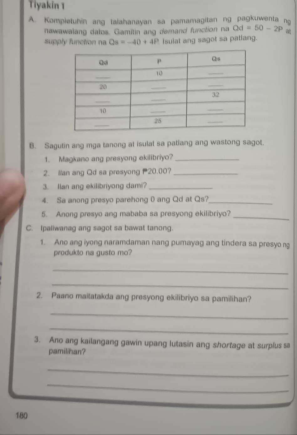 Tiyakin 1 
A. Kompletuhin ang talahanayan sa pamamagitan ng pagkuwenta ng 
nawawalang datos. Gamitin ang demand function na Qd=50-2P at 
supply function na Qs=-40+4P Isulat ang sagot sa patlang. 
B. Sagutin ang mga tanong at isulat sa patlang ang wastong sagot. 
1. Magkano ang presyong ekilibriyo?_ 
2. Ilan ang Qd sa presyong 20.00?_ 
3. Ilan ang ekilibriyong dami?_ 
4. Sa anong presyo parehong 0 ang Qd at Qs?_ 
5. Anong presyo ang mababa sa presyong ekilibriyo?_ 
C. Ipaliwanag ang sagot sa bawat tanong. 
1. Ano ang iyong naramdaman nang pumayag ang tindera sa presyo ng 
produkto na gusto mo? 
_ 
_ 
2. Paano maitatakda ang presyong ekilibriyo sa pamilihan? 
_ 
_ 
3. Ano ang kailangang gawin upang lutasin ang shortage at surplus sa 
pamilihan? 
_ 
_
180