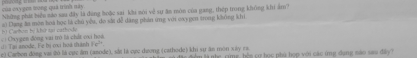 phtrong trình noa hộ
của oxygen trong quá trình này.
Những phát biểu nào sau đây là đúng hoặc sai khi nói về sự ăn mòn của gang, thép trong không khí ẩm?
a) Dạng ăn mòn hoá học là chủ yều, do sắt dễ dàng phản ứng với oxygen trong không khí.
b) Carbon bị khử tại cathode.
c) Oxygen đóng vai trò là chất oxi hoá.
d) Tại anode, Fe bị oxi hoá thành Fe^(2+).
e) Carbon đóng vai ữò là cực âm (anode), sắt là cực dương (cathode) khi sự ăn mòn xáy ra.
c điểm là nhẹ, cứng, bền cơ học phù họp với các ứng dụng nào sau đây?