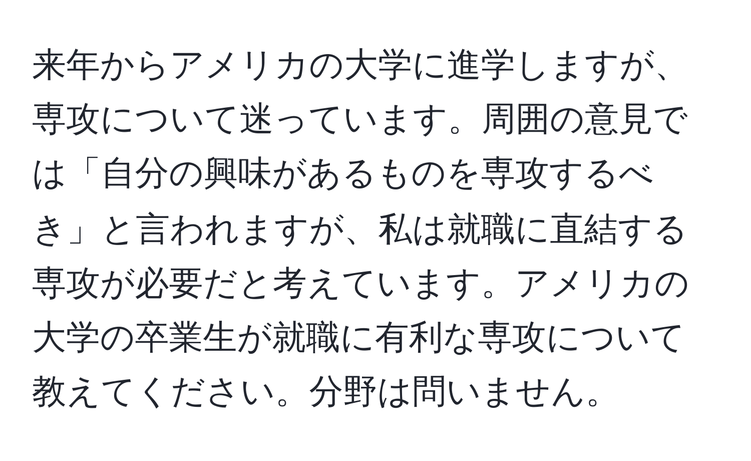 来年からアメリカの大学に進学しますが、専攻について迷っています。周囲の意見では「自分の興味があるものを専攻するべき」と言われますが、私は就職に直結する専攻が必要だと考えています。アメリカの大学の卒業生が就職に有利な専攻について教えてください。分野は問いません。