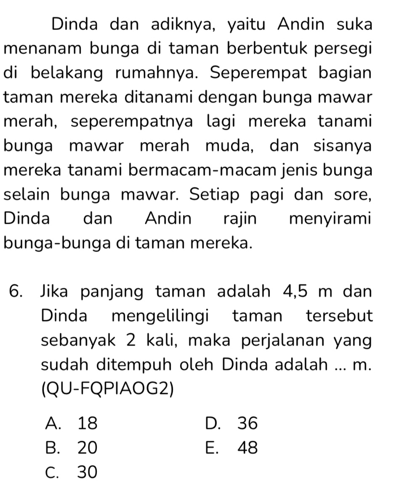 Dinda dan adiknya, yaitu Andin suka
menanam bunga di taman berbentuk persegi
di belakang rumahnya. Seperempat bagian
taman mereka ditanami dengan bunga mawar
merah, seperempatnya lagi mereka tanami
bunga mawar merah muda, dan sisanya
mereka tanami bermacam-macam jenis bunga
selain bunga mawar. Setiap pagi dan sore,
Dinda dan Andin rajin menyirami
bunga-bunga di taman mereka.
6. Jika panjang taman adalah 4,5 m dan
Dinda mengelilingi taman tersebut
sebanyak 2 kali, maka perjalanan yang
sudah ditempuh oleh Dinda adalah ... m.
(QU-FQPIAOG2)
A. 18 D. 36
B. 20 E. 48
C. 30