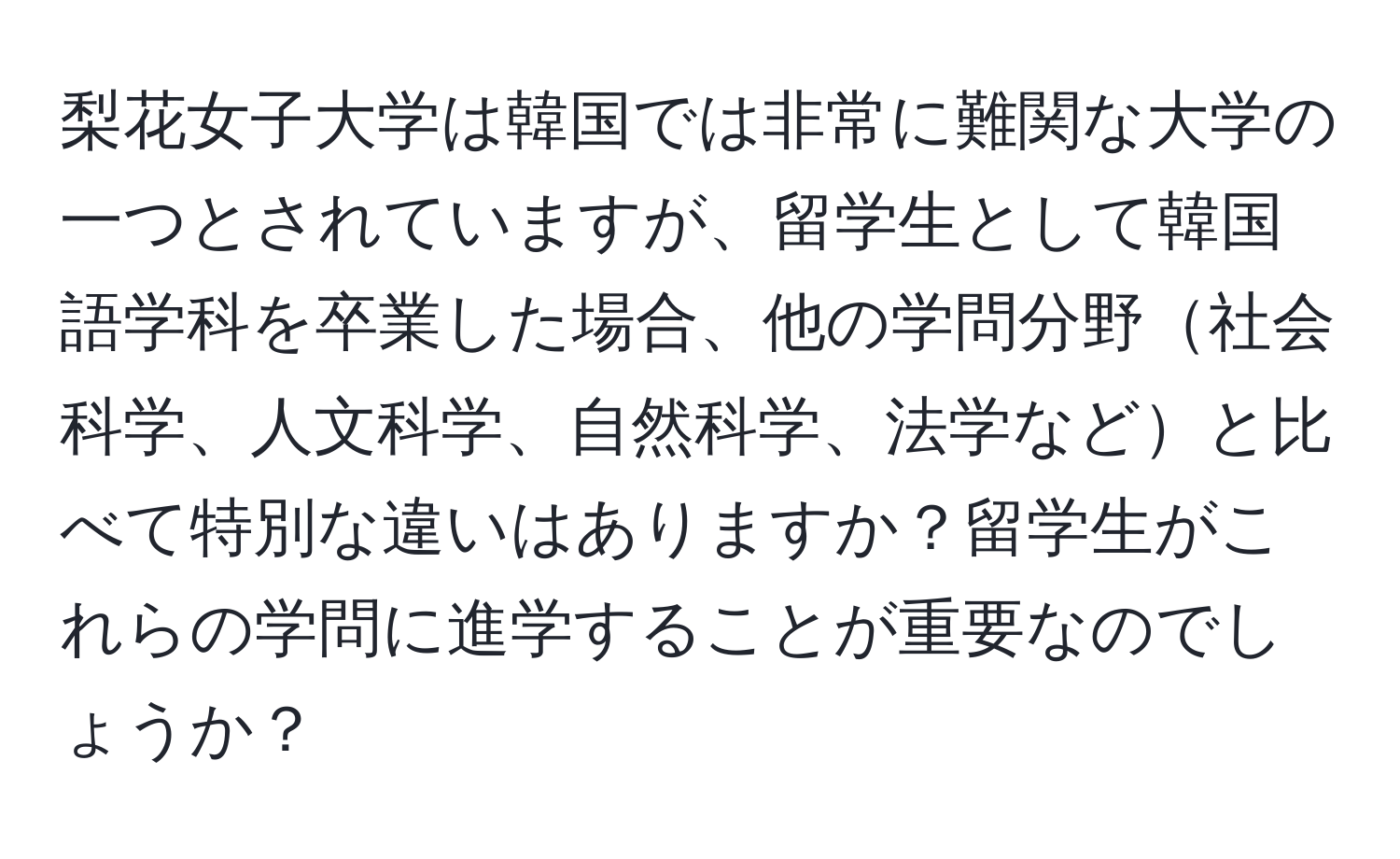 梨花女子大学は韓国では非常に難関な大学の一つとされていますが、留学生として韓国語学科を卒業した場合、他の学問分野社会科学、人文科学、自然科学、法学などと比べて特別な違いはありますか？留学生がこれらの学問に進学することが重要なのでしょうか？